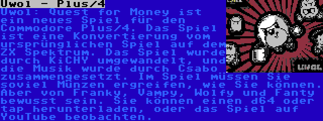 Uwol - Plus/4 | Uwol: Quest for Money ist ein neues Spiel für den Commodore Plus/4. Das Spiel ist eine Konvertierung vom ursprünglichen Spiel auf dem ZX Spektrum. Das Spiel wurde durch KiCHY umgewandelt, und die Musik wurde durch Csabo zusammengesetzt. Im Spiel müssen Sie soviel Münzen ergreifen, wie Sie können. Aber von Franky, Vampy, Wolfy und Fanty bewusst sein. Sie können einen d64 oder tap herunterladen, oder das Spiel auf YouTube beobachten.