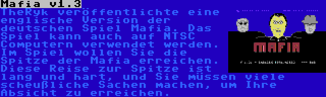 Mafia v1.3 | TheRyk veröffentlichte eine englische Version der deutschen Spiel Mafia. Das Spiel kann auch auf NTSC Computern verwendet werden. Im Spiel wollen Sie die Spitze der Mafia erreichen. Diese Reise zur Spitze ist lang und hart, und Sie müssen viele scheußliche Sachen machen, um Ihre Absicht zu erreichen.