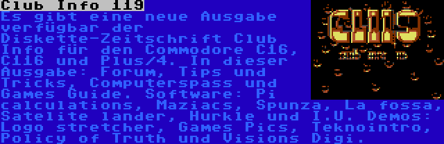 Club Info 119 | Es gibt eine neue Ausgabe verfügbar der Diskette-Zeitschrift Club Info für den Commodore C16, C116 und Plus/4. In dieser Ausgabe: Forum, Tips und Tricks, Computerspass und Games Guide. Software: Pi calculations, Maziacs, Spunza, La fossa, Satelite lander, Hurkle und I.U. Demos: Logo stretcher, Games Pics, Teknointro, Policy of Truth und Visions Digi.