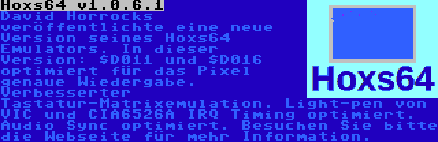 Hoxs64 v1.0.6.1 | David Horrocks veröffentlichte eine neue Version seines Hoxs64 Emulators. In dieser Version: $D011 und $D016 optimiert für das Pixel genaue Wiedergabe. Verbesserter Tastatur-Matrixemulation. Light-pen von VIC und CIA6526A IRQ Timing optimiert. Audio Sync optimiert. Besuchen Sie bitte die Webseite für mehr Information.