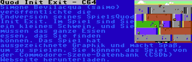 Quod Init Exit - C64 | Simone Bevilacqua (saimo) veröffentlichte die Endversion seines SpielsQuod Init Exit. Im Spiel sind Sie ein kleines Schwein, und Sie müssen das ganze Essen essen, das Sie finden können. Das Spiel hat ausgezeichnete Graphik und macht Spaß, um zu spielen. Sie können das Spiel von der Commodore-Szene-Datenbank (CSDb) Webseite herunterladen.