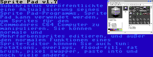 Sprite Pad v1.7 | Subchristus veröffentlichte eine Aktualisierung seines Sprite Pad-Programms. Sprite Pad kann verwendet werden, um Sprites für den Commodores C64 Computer zu manipulieren. Sie können normale und Mehrfarbensprites editieren, und außer den normalen Funktionen eines Sprite-Editor können Sie auch tun: rotations, overlays, flood-fill, fat brush, pixel swapper, paste into und noch viele andere.