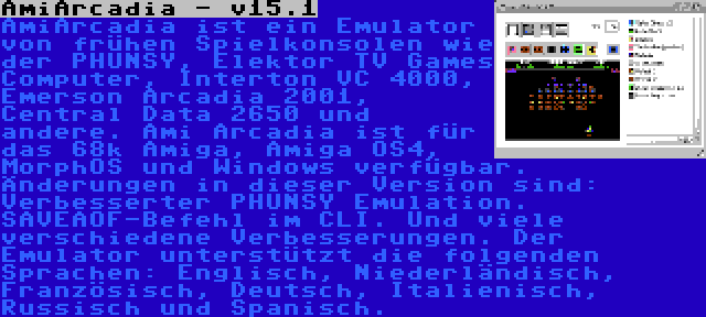 AmiArcadia - v15.1 | AmiArcadia ist ein Emulator von frühen Spielkonsolen wie der PHUNSY, Elektor TV Games Computer, Interton VC 4000, Emerson Arcadia 2001, Central Data 2650 und andere. Ami Arcadia ist für das 68k Amiga, Amiga OS4, MorphOS und Windows verfügbar. Änderungen in dieser Version sind: Verbesserter PHUNSY Emulation. SAVEAOF-Befehl im CLI. Und viele verschiedene Verbesserungen. Der Emulator unterstützt die folgenden Sprachen: Englisch, Niederländisch, Französisch, Deutsch, Italienisch, Russisch und Spanisch.