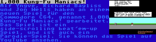 1,000 Kung-Fu Maniacs! | Alf Yngve, Richard Bayliss und Jon Wells haben an einem neuen Spiel für den Commodore C64, genannt 1,000 Kung-Fu Maniacs! gearbeitet. Das Spiel ist ein side-scrolling beat'em-up Spiel, und ist auch ein Parodie-Spiel. Sie können das Spiel auf YouTube ansehen.