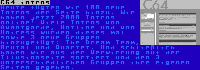 C64 intros | Heute fügten wir 100 neue Intros der Seite hinzu. Wir haben jetzt 2000 Intros online! Viele Intros von Avantgarde, Hotline und von Unicess wurden dieses mal sowie 3 neue Gruppen hinzugefügt: The Dream Team, Brutal und Quartet. Und schließlich haben wir aus der Verwirrung auf der Illusionseite sortiert und den 3 unterschiedlichen Gruppen ihre eigenen Seiten gegeben.