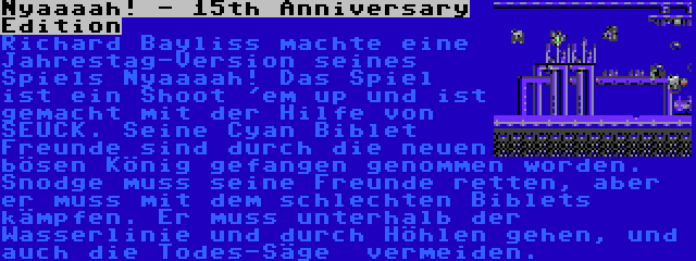 Nyaaaah! - 15th Anniversary Edition | Richard Bayliss machte eine Jahrestag-Version seines Spiels Nyaaaah! Das Spiel ist ein Shoot 'em up und ist gemacht mit der Hilfe von SEUCK. Seine Cyan Biblet Freunde sind durch die neuen bösen König gefangen genommen worden. Snodge muss seine Freunde retten, aber er muss mit dem schlechten Biblets kämpfen. Er muss unterhalb der Wasserlinie und durch Höhlen gehen, und auch die Todes-Säge  vermeiden.