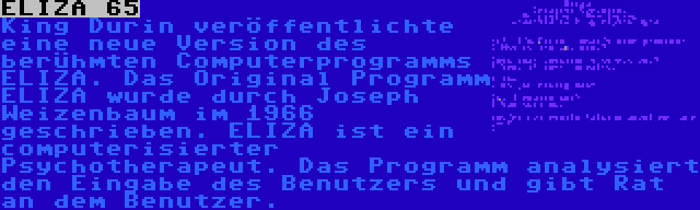 ELIZA 65 | King Durin veröffentlichte eine neue Version des berühmten Computerprogramms ELIZA. Das Original Programm ELIZA wurde durch Joseph Weizenbaum im 1966 geschrieben. ELIZA ist ein computerisierter Psychotherapeut. Das Programm analysiert den Eingabe des Benutzers und gibt Rat an dem Benutzer.