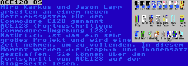 ACE128 OS | Miro Karkuš und Jason Lapp arbeiten an einem neuen Betriebssystem für den Commodore C128 genannt ACE128 (Fortgeschrittene Commodore-Umgebung 128). Natürlich ist das ein sehr großes Projekt und wird eine Zeit nehmen, um zu vollenden. In diesem Moment werden die Graphik und Ikonensatz geschaffen. Sie können über den Fortschritt von ACE128 auf der Blog-Seite lesen.