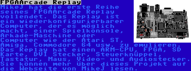 FPGAArcade Replay | MikeJ hat die erste Reihe seines FPGAArcade Replay vollendet. Das Replay ist ein wiederkonfigurierbarer Computer, der es möglich macht, einer Spielkonsole, Arkade-Maschine oder Computer wie der Atari ST, Amiga, Commodore 64 usw. zu emulieren. Das Replay hat einen ARM-CPU, FPGA, SD Karte, DVI Stecker, Steuerknüppel, Tastatur, Maus, Video- und Audiostecker. Sie können mehr über dieses Projekt auf die Webseite von MikeJ lesen.