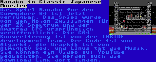 Nanako in Classic Japanese Monster | Das Spiel Nanako für den Commodore 64 ist jetzt verfügbar. Das Spiel wurde von den Mojon Zwillingen für der ZX Spektrum und der Amstrad CPC ursprünglich veröffentlicht. Die C64 Konvertierung ist von der INSIDE development team. Der Code ist von Algarbi, die Graphik ist von Almighty_God, und LInus tat die Musik. Sie können ein Video auf YouTube beobachten. Sie werden auch die Download-Link dort finden.