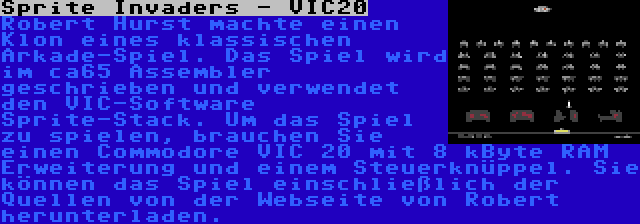 Sprite Invaders - VIC20 | Robert Hurst machte einen Klon eines klassischen Arkade-Spiel. Das Spiel wird im ca65 Assembler geschrieben und verwendet den VIC-Software Sprite-Stack. Um das Spiel zu spielen, brauchen Sie einen Commodore VIC 20 mit 8 kByte RAM Erweiterung und einem Steuerknüppel. Sie können das Spiel einschließlich der Quellen von der Webseite von Robert herunterladen.