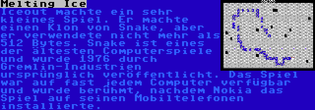 Melting Ice | Iceout machte ein sehr kleines Spiel. Er machte einen Klon von Snake, aber er verwendete nicht mehr als 512 Bytes. Snake ist eines der ältesten Computerspiele und wurde 1976 durch Gremlin-Industrien ursprünglich veröffentlicht. Das Spiel war auf fast jedem Computer verfügbar und wurde berühmt, nachdem Nokia das Spiel auf seinen Mobiltelefonen installierte.