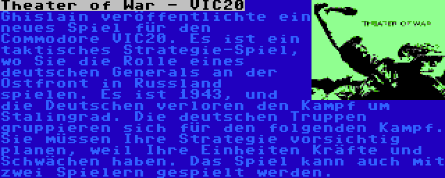 Theater of War - VIC20 | Ghislain veröffentlichte ein neues Spiel für den Commodore VIC20. Es ist ein taktisches Strategie-Spiel, wo Sie die Rolle eines deutschen Generals an der Ostfront in Russland spielen. Es ist 1943, und die Deutschen verloren den Kampf um Stalingrad. Die deutschen Truppen gruppieren sich für den folgenden Kampf. Sie müssen Ihre Strategie vorsichtig planen, weil Ihre Einheiten Kräfte und Schwächen haben. Das Spiel kann auch mit zwei Spielern gespielt werden.