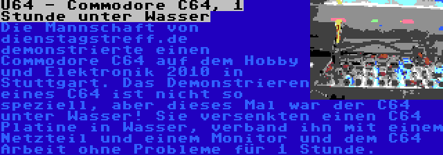 U64 - Commodore C64, 1 Stunde unter Wasser | Die Mannschaft von dienstagstreff.de demonstrierte einen Commodore C64 auf dem Hobby und Elektronik 2010 in Stuttgart. Das Demonstrieren eines C64 ist nicht so speziell, aber dieses Mal war der C64 unter Wasser! Sie versenkten einen C64 Platine in Wasser, verband ihn mit einem Netzteil und einem Monitor und dem C64 Arbeit ohne Probleme für 1 Stunde.