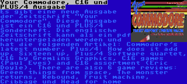 Your Commodore, C16 und PLUS/4 Ausgabe | Es gibt eine neue Ausgabe der Zeitschrift Your Commodore. Diese Ausgabe ist ein C16 und PLUS/4 Sonderheft. Die englische Zeitschrift kann als ein pdf heruntergeladen werden und hat die folgenden Artikel: Commodore's latest number, Plus/4: How does it add up, Sixteen up, Plus/4 Software quartet, C16 by Gremlins Graphics, C16 games (Paul Eves) and C16 assortment (Eric Doyle). There are also 6 game reviews: Green things from space, The monster returns, Rebound, Fruit machine, Cribbage und Head for home