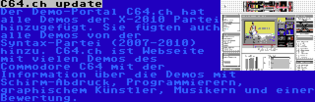 C64.ch update | Der Demo-Portal C64.ch hat alle Demos der X-2010 Partei hinzugefügt. Sie fügten auch alle Demos von der Syntax-Partei (2007-2010) hinzu. C64.ch ist Webseite mit vielen Demos des Commodore C64 mit der Information über die Demos mit Schirm-Abdruck, Programmierern, graphischem Künstler, Musikern und einer Bewertung.