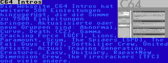 C64 Intros | Die Webseite C64 Intros hat weitere 500 Einleitungen hinzugefügt, die die Summe zu 7500 Einleitungen bringen. Aktualisierte oder neue Gruppen sind: Abnormal, Curve, Death (CZ), Gamma Cracking Force [GCF], Lions, Paramount, Scum, The Spiders [SPD], The Fall Guys [TFG], Softkiller Crew, United Artists, Actual Trading Generation, Creatures, Easy, Obituary, Rapax+New Dimension Crew, The Firecrackers [TFC] und viele andere.