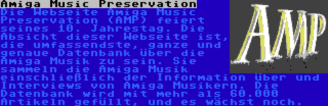 Amiga Music Preservation | Die Webseite Amiga Music Preservation (AMP) feiert seines 10. Jahrestag. Die Absicht dieser Webseite ist, die umfassendste, ganze und genaue Datenbank über die Amiga Musik zu sein. Sie sammeln die Amiga Musik einschließlich der Information über und Interviews von Amiga Musikern. Die Datenbank wird mit mehr als 60.000 Artikeln gefüllt, und es wächst noch.