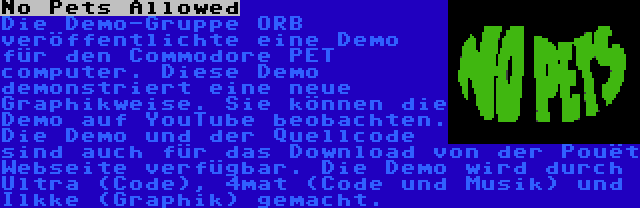 No Pets Allowed | Die Demo-Gruppe ORB veröffentlichte eine Demo für den Commodore PET computer. Diese Demo demonstriert eine neue Graphikweise. Sie können die Demo auf YouTube beobachten. Die Demo und der Quellcode sind auch für das Download von der Pouët Webseite verfügbar. Die Demo wird durch Ultra (Code), 4mat (Code und Musik) und Ilkke (Graphik) gemacht.