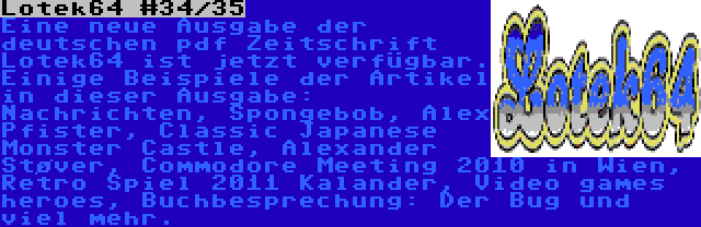 Lotek64 #34/35 | Eine neue Ausgabe der deutschen pdf Zeitschrift Lotek64 ist jetzt verfügbar. Einige Beispiele der Artikel in dieser Ausgabe: Nachrichten, Spongebob, Alex Pfister, Classic Japanese Monster Castle, Alexander Støver, Commodore Meeting 2010 in Wien, Retro Spiel 2011 Kalander, Video games heroes, Buchbesprechung: Der Bug und viel mehr.