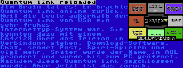 Quantum-link reloaded | Jim Brain tat es! Er brachte Quantum-link online zurück. Weil die Leute außerhalb der Quantum-link von USA ein sehr frühes Internettyp-System war. Sie konnten dazu mit einem C64/128 über das Telefon in Verbindung stehen. Download-Software, Chat, sendet Post, Spiel-Spielen und viel mehr. Später wurde der Name in AOL geändert und wurde bis zum PC geöffnet. Nachdem diese Quantum-link geschlossen wurde. Aber jetzt ist das zurück.