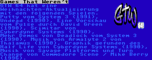 Games That Weren't | GTW 64 hat eine Weihnachten-Aktualisierung mit den folgenden Spielen. Putty vom System 3 (1991), Undead (1990), Eine Vorschau vom Pulse durch David Green (1990), Scimitar von Cyberdyne Systems (1990), Mehr Demos von Deadlock vom System 3 (1990), Musik von Armalyte 2 von Thalamus (1990), Graphik gefunden des Half Life von Cyberdyne Systems (1990), Musik von Savage Platforms und Turn Change von Commodore Scene / Mike Berry (1996).