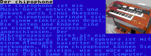 Der chipophone | Die chipophone ist ein Musik-Gerät entwickelt und gebaut durch Linus Åkesson. Die chipophone befindet sich in einem elektrischen Orgel. Die Tasten und Knöpfe sind an einem Mikroprozessor angeschlossen. Der Mikroprozessor wirkt als ein MIDI-Keyboard. Die MIDI-Keyboard ist mit einem ATmega88 basierter Synthesizer verbunden. Mit dem chipophone können Sie 8-Bit-Musik spielen, wie es wäre auf einer 8-Bit Game Konsole oder Computer.