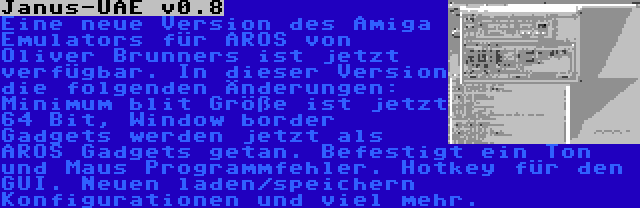 Janus-UAE v0.8 | Eine neue Version des Amiga Emulators für AROS von Oliver Brunners ist jetzt verfügbar. In dieser Version die folgenden Änderungen: Minimum blit Größe ist jetzt 64 Bit, Window border Gadgets werden jetzt als AROS Gadgets getan. Befestigt ein Ton und Maus Programmfehler. Hotkey für den GUI. Neuen laden/speichern Konfigurationen und viel mehr.