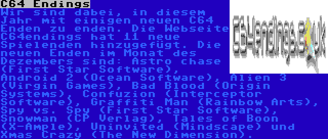 C64 Endings | Wir sind dabei, in diesem Jahr mit einigen neuen C64 Enden zu enden. Die Webseite C64endings hat 11 neue Spielenden hinzugefügt. Die neuen Enden im Monat des Dezembers sind: Astro chase (First Star Software), Android 2 (Ocean Software), Alien 3 (Virgin Games), Bad Blood (Origin Systems), Confuzion (Interceptor Software), Graffiti Man (Rainbow Arts), Spy vs. Spy (First Star Software), Snowman (CP Verlag), Tales of Boon (X-Ample), Uninvited (Mindscape) und Xmas Crazy (The New Dimension). 