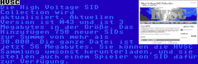 HVSC | Die High Voltage SID Collection wird aktualisiert. Aktuellen Version ist #43 und ist 3 Megabytes in der Größe. Das Hinzufügen 750 neuer SIDs zur Summe von mehr als 30.000. Die ganze Datei ist jetzt 56 Megabytes. Sie können die HVSC Sammlung umsonst herunterladen, und sie stellen auch einem Spieler von SID dafür zur Verfügung.