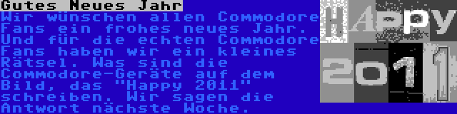 Gutes Neues Jahr | Wir wünschen allen Commodore Fans ein frohes neues Jahr. Und für die echten Commodore Fans haben wir ein kleines Rätsel. Was sind die Commodore-Geräte auf dem Bild, das Happy 2011 schreiben. Wir sagen die Antwort nächste Woche.