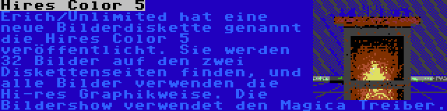 Hires Color 5 | Erich/Unlimited hat eine neue Bilderdiskette genannt die Hires Color 5 veröffentlicht. Sie werden 32 Bilder auf den zwei Diskettenseiten finden, und alle Bilder verwenden die Hi-res Graphikweise. Die Bildershow verwendet den Magica Treiber.