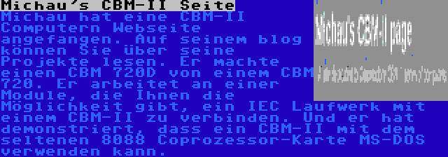 Michau's CBM-II Seite | Michau hat eine CBM-II Computern Webseite angefangen. Auf seinem blog können Sie über seine Projekte lesen. Er machte einen CBM 720D von einem CBM 720. Er arbeitet an einer Module, die Ihnen die Möglichkeit gibt, ein IEC Laufwerk mit einem CBM-II zu verbinden. Und er hat demonstriert, dass ein CBM-II mit dem seltenen 8088 Coprozessor-Karte MS-DOS verwenden kann.