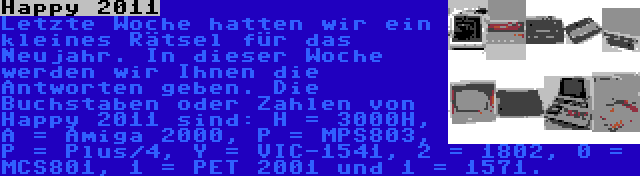 Happy 2011 | Letzte Woche hatten wir ein kleines Rätsel für das Neujahr. In dieser Woche werden wir Ihnen die Antworten geben. Die Buchstaben oder Zahlen von Happy 2011 sind: H = 3000H, A = Amiga 2000, P = MPS803, P = Plus/4, Y = VIC-1541, 2 = 1802, 0 = MCS801, 1 = PET 2001 und 1 = 1571.