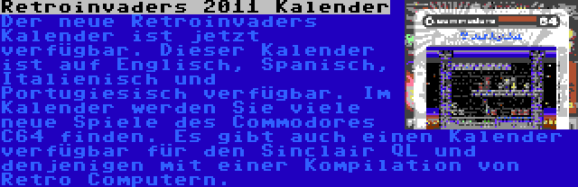 Retroinvaders 2011 Kalender | Der neue Retroinvaders Kalender ist jetzt verfügbar. Dieser Kalender ist auf Englisch, Spanisch, Italienisch und Portugiesisch verfügbar. Im Kalender werden Sie viele neue Spiele des Commodores C64 finden. Es gibt auch einen Kalender verfügbar für den Sinclair QL und denjenigen mit einer Kompilation von Retro Computern.