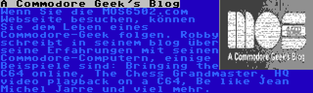 A Commodore Geek's Blog | Wenn Sie die MOS6502.com Webseite besuchen, können Sie dem Leben eines Commodore-Geek folgen. Robby schreibt in seinem blog über seine Erfahrungen mit seinen Commodore-Computern, einige Beispiele sind: Bringing the C64 online, The Chess Grandmaster, HQ video playback on a C64, Be like Jean Michel Jarre und viel mehr.