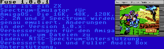 Fuse 1.0.0.1 | Fuse ist ein ZX Spectrum-Emulator für AmigaOS. Die 16K, 48K, 128K, 2, 2A und 3 Spectrums wirden genau emuliert. Änderungen in der Version 1.0.x: Verbesserungen für den Amiga version, um Dateien zu laden. NTSC-Spectrum-Unterstützung. Verbesserte Ton und Fuller Audio Box Unterstützung.