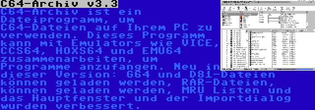 C64-Archiv v3.3 | C64-Archiv ist ein Dateiprogramm, um C64-Dateien auf Ihrem PC zu verwenden. Dieses Programm kann mit Emulators wie VICE, CCS64, HOXS64 und EMU64 zusammenarbeiten, um Programme anzufangen. Neu in dieser Version: G64 und D81-Dateien können geladen werden, RAR-Dateien, können geladen werden, MRU Listen und das Hauptfenster und der Importdialog wurden verbessert.