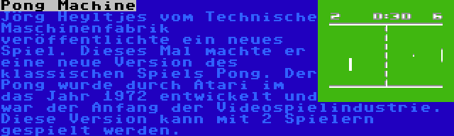 Pong Machine | Jörg Heyltjes vom Technische Maschinenfabrik veröffentlichte ein neues Spiel. Dieses Mal machte er eine neue Version des klassischen Spiels Pong. Der Pong wurde durch Atari im das Jahr 1972 entwickelt und war der Anfang der Videospielindustrie. Diese Version kann mit 2 Spielern gespielt werden.