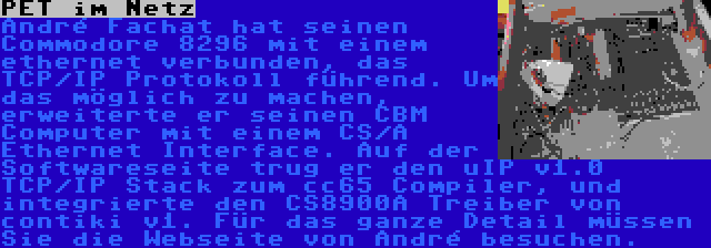 PET im Netz | André Fachat hat seinen Commodore 8296 mit einem ethernet verbunden, das TCP/IP Protokoll führend. Um das möglich zu machen, erweiterte er seinen CBM Computer mit einem CS/A Ethernet Interface. Auf der Softwareseite trug er den uIP v1.0 TCP/IP Stack zum cc65 Compiler, und integrierte den CS8900A Treiber von contiki v1. Für das ganze Detail müssen Sie die Webseite von André besuchen.