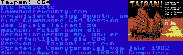 Taipan! C64 | Die Webseite Commodorebounty.com organisierte eine Bounty, um eine Commodore C64 Version des Spiels Taipan! zu machen. PeteD nahm die Herausforderung an, und er veröffentlichte die C64 Version.  Taipan! ist ein Strategie-Computerspiel vom Jahr 1982 für den Apple II und TRS-80 Computer.