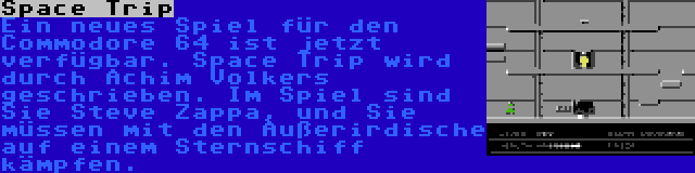 Space Trip | Ein neues Spiel für den Commodore 64 ist jetzt verfügbar. Space Trip wird durch Achim Volkers geschrieben. Im Spiel sind Sie Steve Zappa, und Sie müssen mit den Außerirdische auf einem Sternschiff kämpfen.