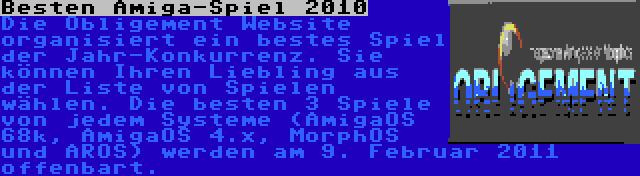 Besten Amiga-Spiel 2010 | Die Obligement Website organisiert ein bestes Spiel der Jahr-Konkurrenz. Sie können Ihren Liebling aus der Liste von Spielen wählen. Die besten 3 Spiele von jedem Systeme (AmigaOS 68k, AmigaOS 4.x, MorphOS und AROS) werden am 9. Februar 2011 offenbart.