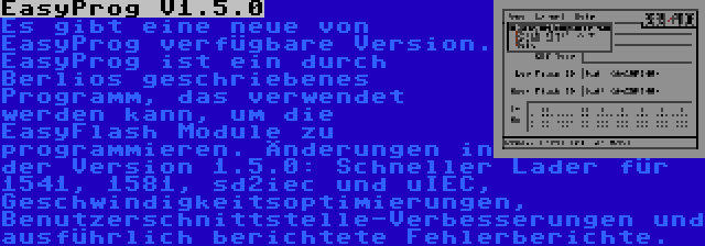 EasyProg V1.5.0 | Es gibt eine neue von EasyProg verfügbare Version. EasyProg ist ein durch Berlios geschriebenes Programm, das verwendet werden kann, um die EasyFlash Module zu programmieren. Änderungen in der Version 1.5.0: Schneller Lader für 1541, 1581, sd2iec und uIEC, Geschwindigkeitsoptimierungen, Benutzerschnittstelle-Verbesserungen und ausführlich berichtete Fehlerberichte.