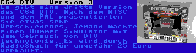 C64 DTV - Version 3 | Es gibt eine dritte Version des C64 DTV. Nach dem NTSC und dem PAL präsentierten sie etwas sehr Verschiedenes. Jemand machte einen Hummer Simulator mit dem Gebrauch von DTV technologie. Es wird durch RadioShack für ungefähr 25 Euro verkauft.