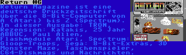 Return #6 | Return Magazine ist eine deutsche Druckzeitschrift über die 8-Bit-Computer von A (Atari) bis Z (Spectrum). In dieser Ausgabe: TRON, Rezension: Katakis, 25 Jahr ABBUC, Paul Allen, Flashmodule Atari, Spectrum: Gloop-Troops, Sega: 8-Bit-Extras, 3D Monster Maze, Taschenspieler, C64-Diskmags und Nachrichten.