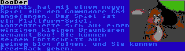 BooBer | Apophis hat mit einem neuen Spiel für den Commodore C64 angefangen. Das Spiel ist ein Plattform-Spiel, konzentrierte sich auf einen winzigen kleinen Braunbären genannt Boo! Sie können seinem Fortschritt auf seinem blog folgen, und Sie können Feed-Back geben.