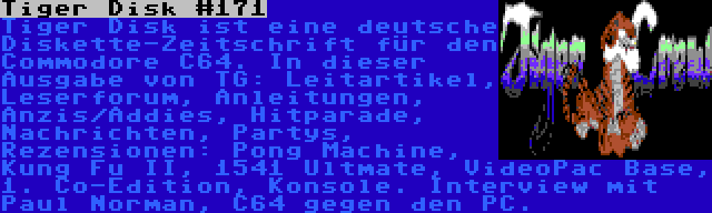 Tiger Disk #171 | Tiger Disk ist eine deutsche Diskette-Zeitschrift für den Commodore C64. In dieser Ausgabe von TG: Leitartikel, Leserforum, Anleitungen, Anzis/Addies, Hitparade, Nachrichten, Partys, Rezensionen: Pong Machine, Kung Fu II, 1541 Ultmate, VideoPac Base, 1. Co-Edition, Konsole. Interview mit Paul Norman, C64 gegen den PC.