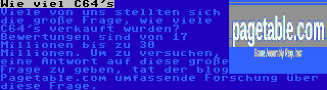 Wie viel C64's | Viele von uns stellten sich die große Frage, wie viele C64's verkauft wurden? Bewertungen sind von 17 Millionen bis zu 30 Millionen. Um zu versuchen, eine Antwort auf diese große Frage zu geben, tat der blog Pagetable.com umfassende Forschung über diese Frage.