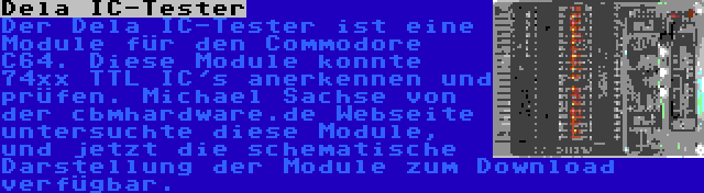 Dela IC-Tester | Der Dela IC-Tester ist eine Module für den Commodore C64. Diese Module konnte 74xx TTL IC's anerkennen und prüfen. Michael Sachse von der cbmhardware.de Webseite untersuchte diese Module, und jetzt die schematische Darstellung der Module zum Download  verfügbar.